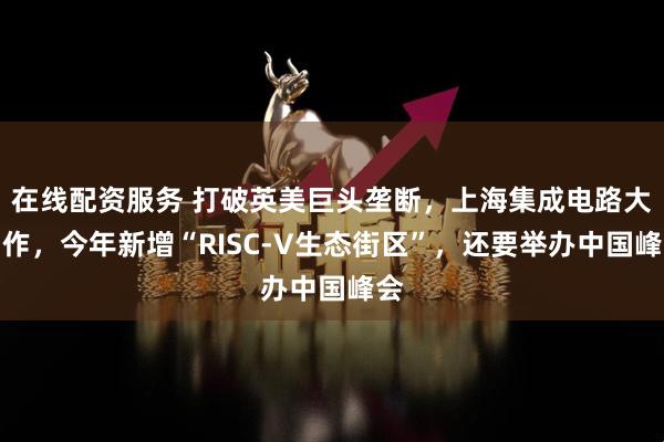在线配资服务 打破英美巨头垄断，上海集成电路大动作，今年新增“RISC-V生态街区”，还要举办中国峰会