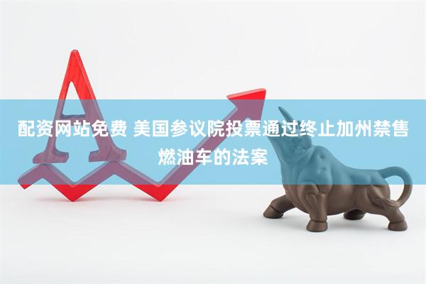 配资网站免费 美国参议院投票通过终止加州禁售燃油车的法案