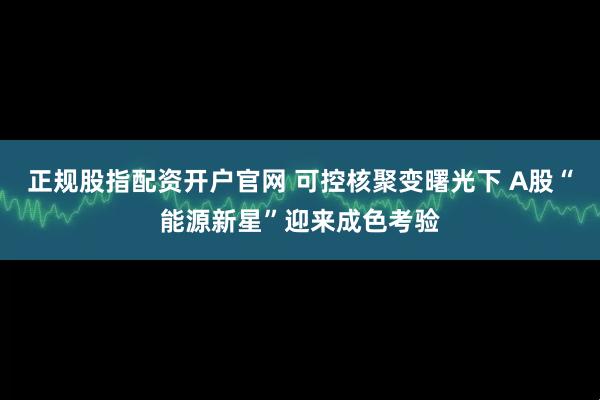 正规股指配资开户官网 可控核聚变曙光下 A股“能源新星”迎来成色考验