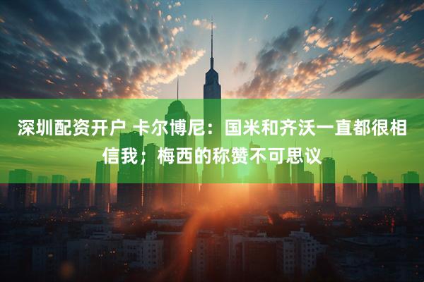 深圳配资开户 卡尔博尼：国米和齐沃一直都很相信我；梅西的称赞不可思议