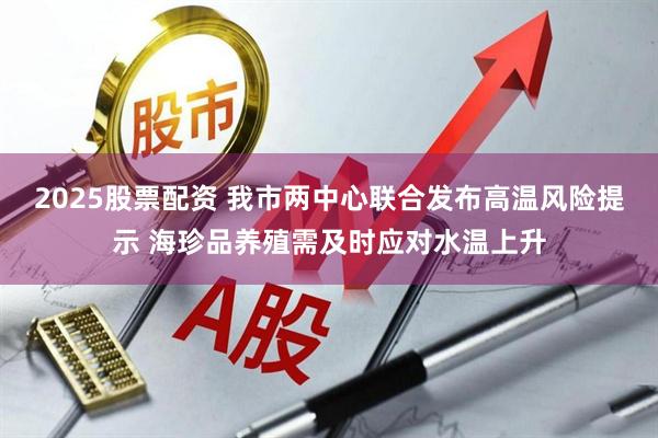 2025股票配资 我市两中心联合发布高温风险提示 海珍品养殖需及时应对水温上升