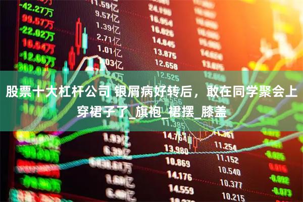 股票十大杠杆公司 银屑病好转后，敢在同学聚会上穿裙子了_旗袍_裙摆_膝盖