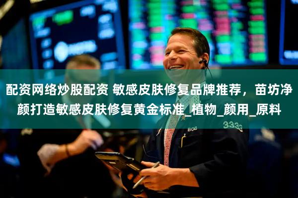 配资网络炒股配资 敏感皮肤修复品牌推荐，苗坊净颜打造敏感皮肤修复黄金标准_植物_颜用_原料