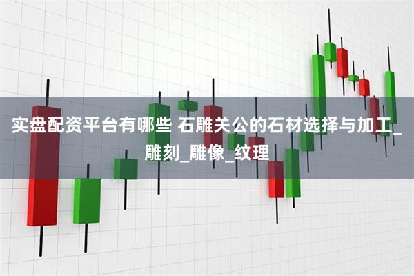 实盘配资平台有哪些 石雕关公的石材选择与加工_雕刻_雕像_纹理
