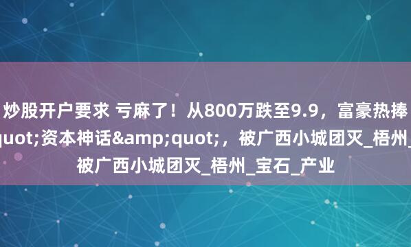 炒股开户要求 亏麻了！从800万跌至9.9，富豪热捧的&quot;资本神话&quot;，被广西小城团灭_梧州_宝石_产业