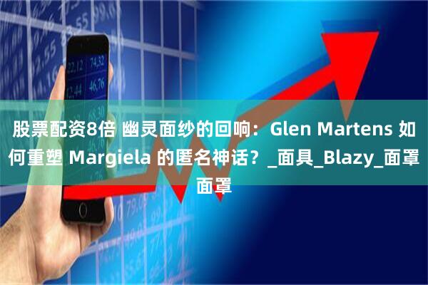 股票配资8倍 幽灵面纱的回响：Glen Martens 如何重塑 Margiela 的匿名神话？_面具_Blazy_面罩