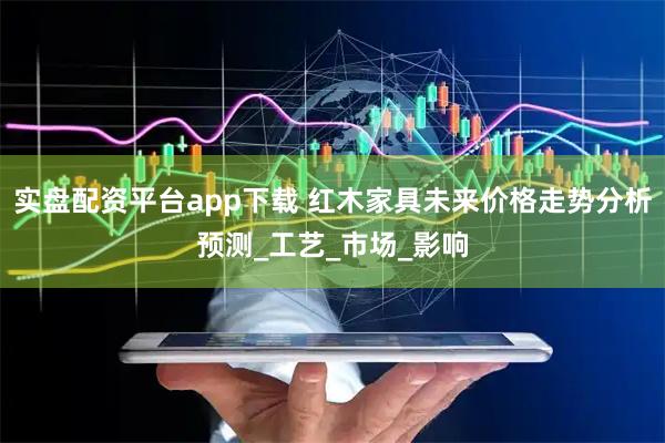 实盘配资平台app下载 红木家具未来价格走势分析预测_工艺_市场_影响