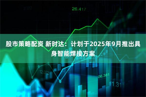 股市策略配资 新时达：计划于2025年9月推出具身智能焊接方案