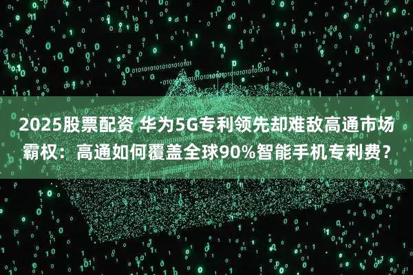 2025股票配资 华为5G专利领先却难敌高通市场霸权：高通如何覆盖全球90%智能手机专利费？