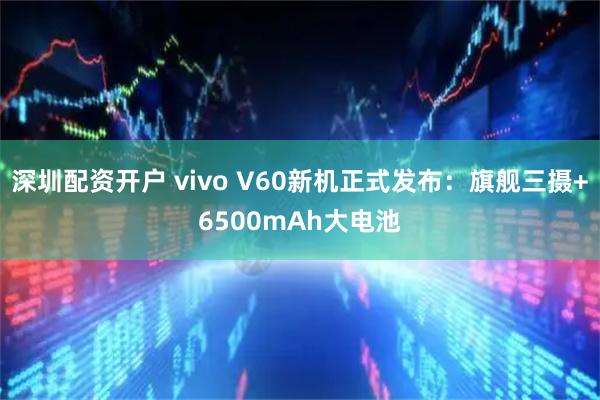 深圳配资开户 vivo V60新机正式发布：旗舰三摄+6500mAh大电池