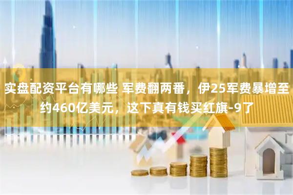实盘配资平台有哪些 军费翻两番，伊25军费暴增至约460亿美元，这下真有钱买红旗-9了