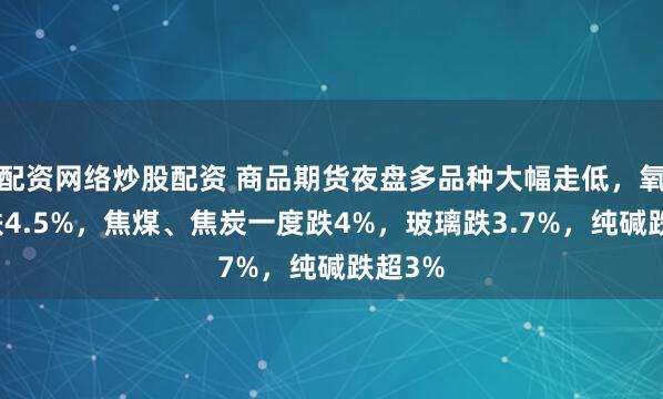 配资网络炒股配资 商品期货夜盘多品种大幅走低，氧化铝跌4.5%，焦煤、焦炭一度跌4%，玻璃跌3.7%，纯碱跌超3%