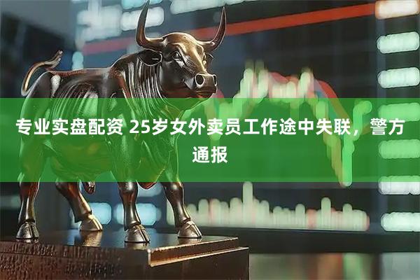专业实盘配资 25岁女外卖员工作途中失联，警方通报