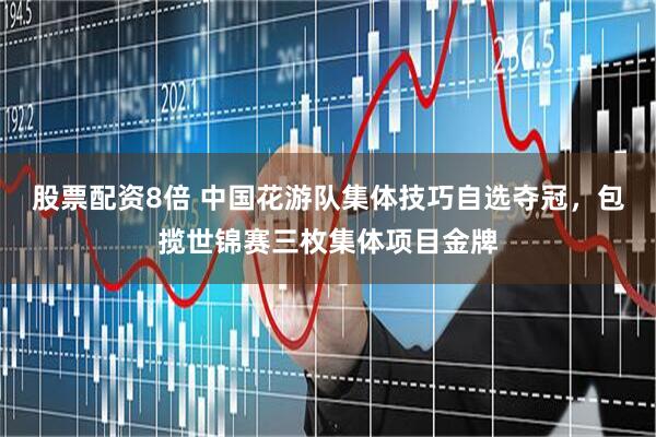 股票配资8倍 中国花游队集体技巧自选夺冠，包揽世锦赛三枚集体项目金牌